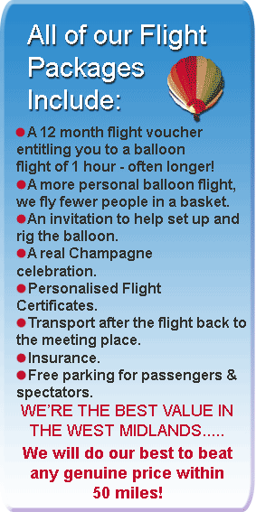 all of our 12 month flight packages include: A Flight Voucher valid for 12 months, entitling you to a balloon flight of 1 hour. An invitation to help set up and rig the balloon.A real Champagne celebration.  Personalised Flight Certificates. Transport after the flight back to meeting place. Insurance.Free parking for passengers and spectators.